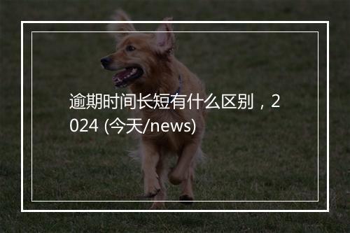 逾期时间长短有什么区别，2024 (今天/news)