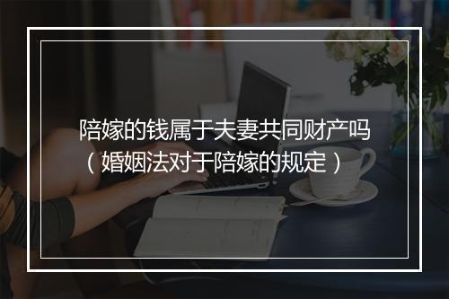 陪嫁的钱属于夫妻共同财产吗（婚姻法对于陪嫁的规定）