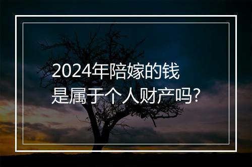 2024年陪嫁的钱是属于个人财产吗?