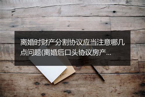 离婚时财产分割协议应当注意哪几点问题(离婚后口头协议房产分割有效吗)