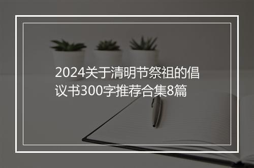 2024关于清明节祭祖的倡议书300字推荐合集8篇