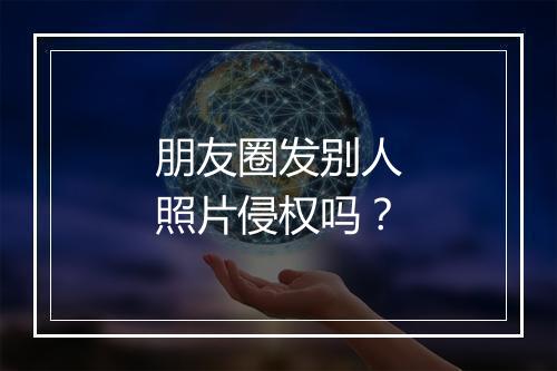 朋友圈发别人照片侵权吗？