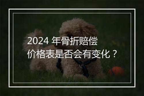 2024 年骨折赔偿价格表是否会有变化？
