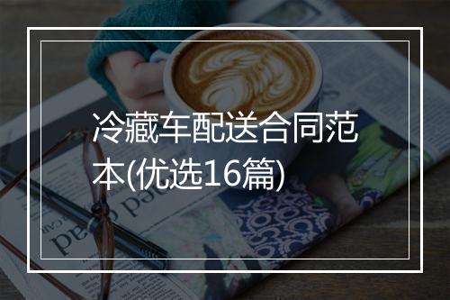 冷藏车配送合同范本(优选16篇)