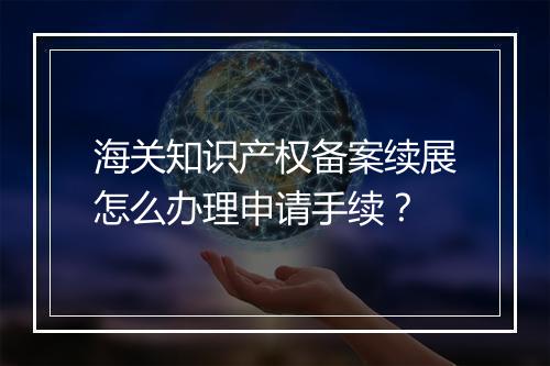 海关知识产权备案续展怎么办理申请手续？