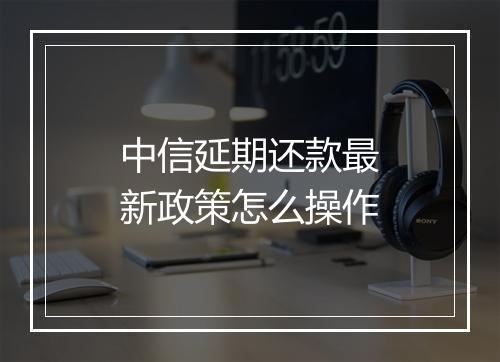 中信延期还款最新政策怎么操作