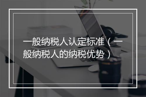 一般纳税人认定标准（一般纳税人的纳税优势）