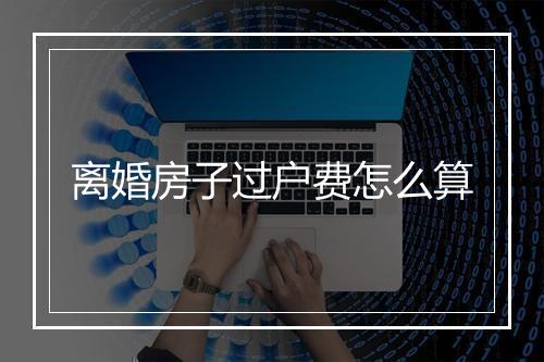 离婚房子过户费怎么算