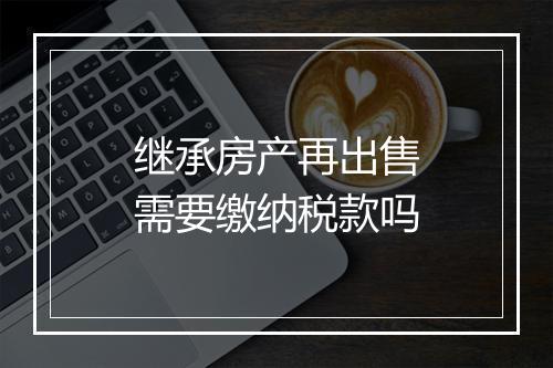 继承房产再出售需要缴纳税款吗