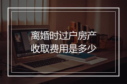 离婚时过户房产收取费用是多少