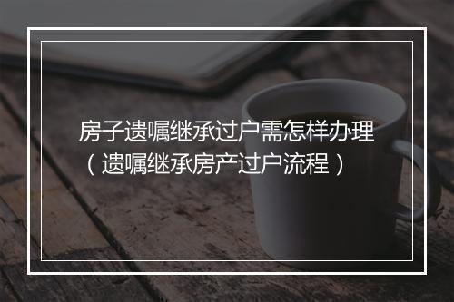 房子遗嘱继承过户需怎样办理（遗嘱继承房产过户流程）