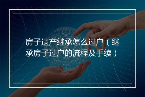 房子遗产继承怎么过户（继承房子过户的流程及手续）