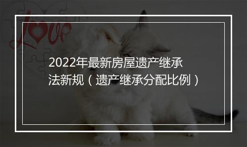 2022年最新房屋遗产继承法新规（遗产继承分配比例）