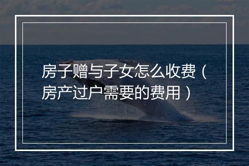房子赠与子女怎么收费（房产过户需要的费用）
