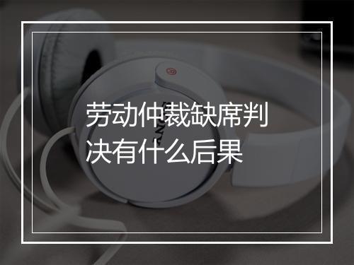 劳动仲裁缺席判决有什么后果