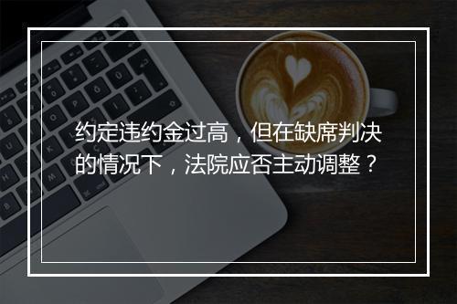 约定违约金过高，但在缺席判决的情况下，法院应否主动调整？