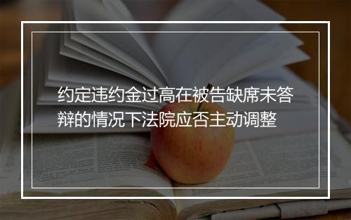 约定违约金过高在被告缺席未答辩的情况下法院应否主动调整