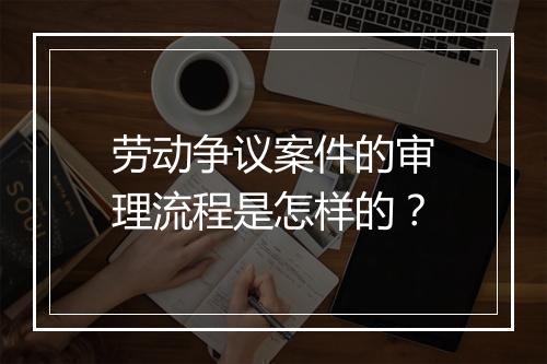 劳动争议案件的审理流程是怎样的？