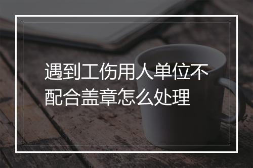 遇到工伤用人单位不配合盖章怎么处理
