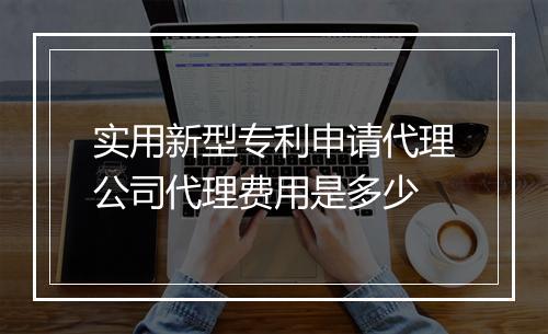 实用新型专利申请代理公司代理费用是多少
