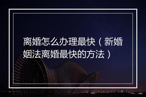 离婚怎么办理最快（新婚姻法离婚最快的方法）