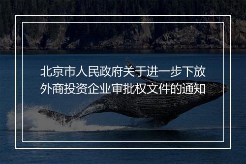 北京市人民政府关于进一步下放外商投资企业审批权文件的通知
