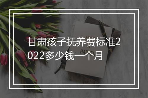 甘肃孩子抚养费标准2022多少钱一个月