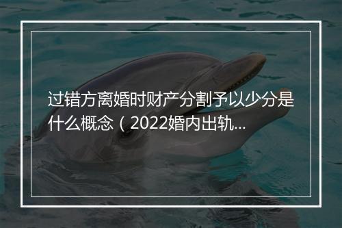 过错方离婚时财产分割予以少分是什么概念（2022婚内出轨新处罚）