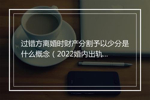 过错方离婚时财产分割予以少分是什么概念（2022婚内出轨新处罚）