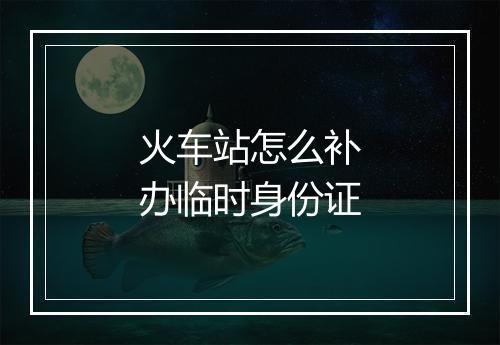 火车站怎么补办临时身份证