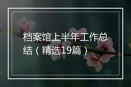 档案馆上半年工作总结（精选19篇）