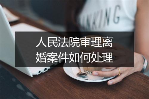 人民法院审理离婚案件如何处理