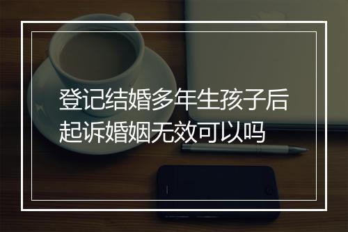 登记结婚多年生孩子后起诉婚姻无效可以吗