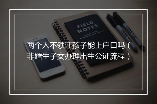 两个人不领证孩子能上户口吗（非婚生子女办理出生公证流程）