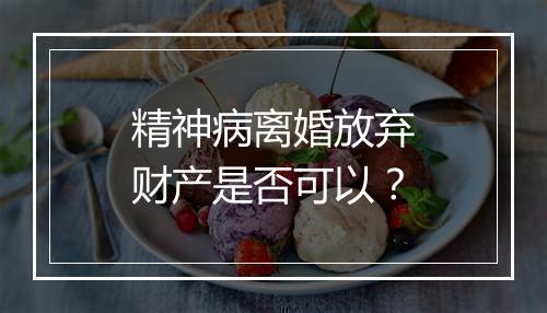 精神病离婚放弃财产是否可以？