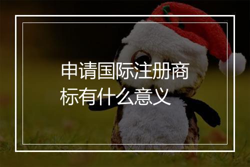 申请国际注册商标有什么意义