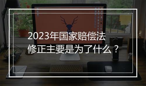2023年国家赔偿法修正主要是为了什么？