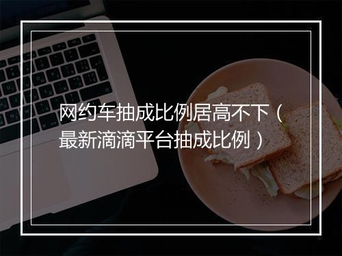 网约车抽成比例居高不下（最新滴滴平台抽成比例）