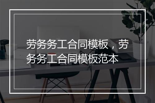 劳务务工合同模板，劳务务工合同模板范本