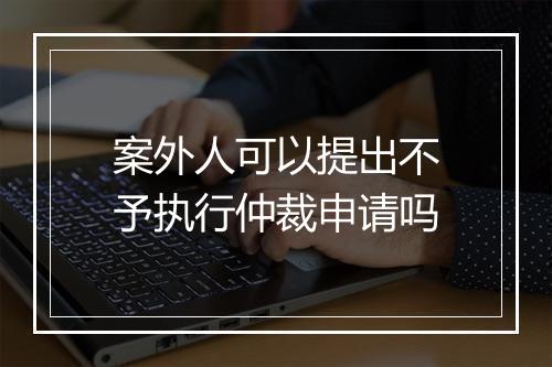 案外人可以提出不予执行仲裁申请吗
