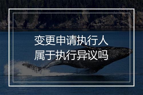 变更申请执行人属于执行异议吗