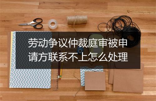 劳动争议仲裁庭审被申请方联系不上怎么处理