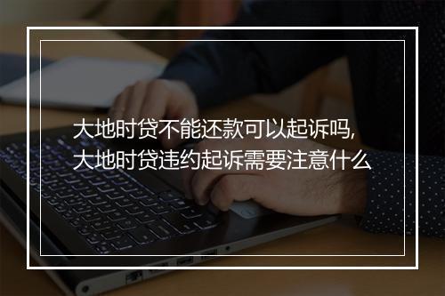 大地时贷不能还款可以起诉吗,大地时贷违约起诉需要注意什么