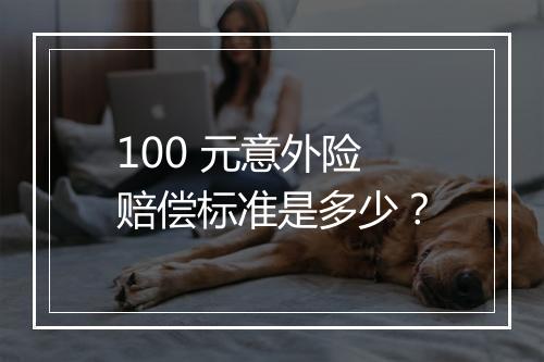 100 元意外险赔偿标准是多少？