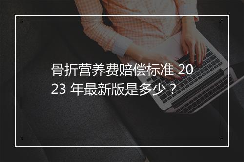 骨折营养费赔偿标准 2023 年最新版是多少？