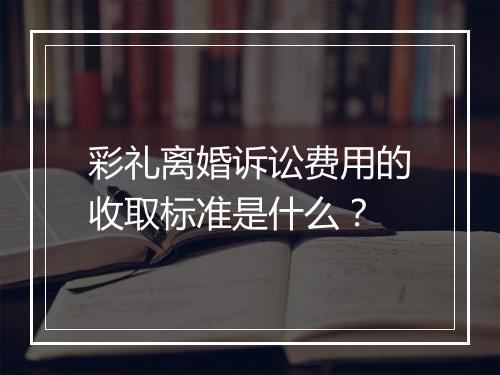 彩礼离婚诉讼费用的收取标准是什么？