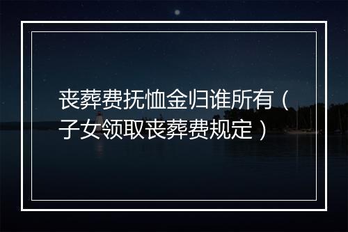 丧葬费抚恤金归谁所有（子女领取丧葬费规定）