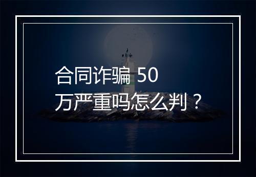 合同诈骗 50 万严重吗怎么判？