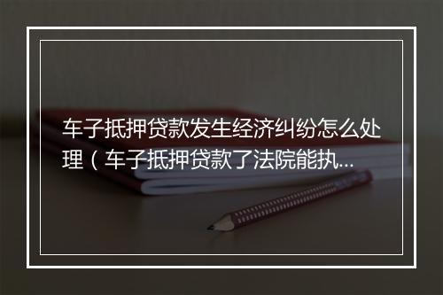 车子抵押贷款发生经济纠纷怎么处理（车子抵押贷款了法院能执行吗）