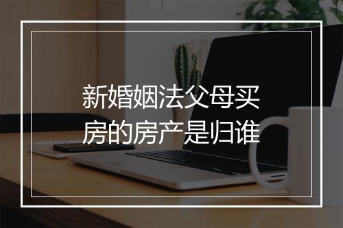 新婚姻法父母买房的房产是归谁